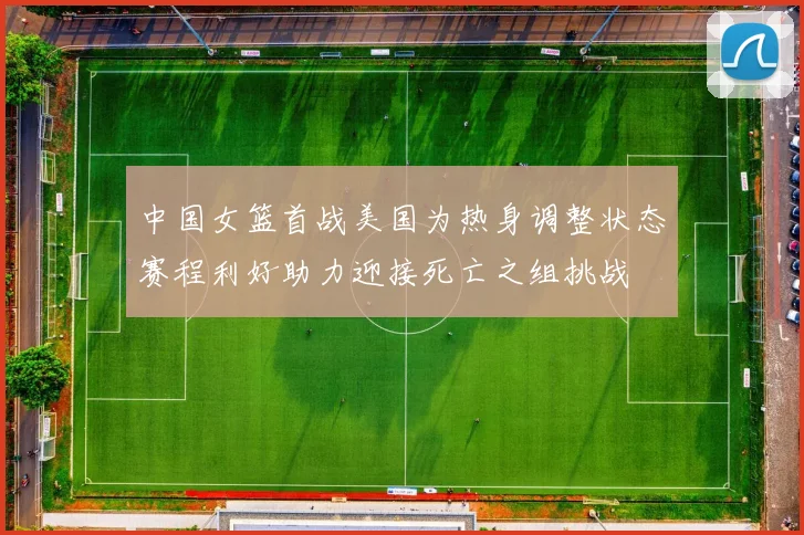 中国女篮首战美国为热身调整状态赛程利好助力迎接死亡之组挑战
