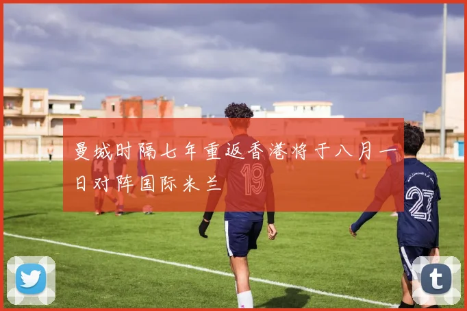 曼城时隔七年重返香港将于八月一日对阵国际米兰