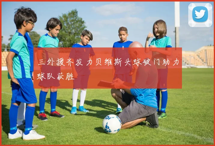 三外援齐发力贝维斯头球破门助力球队获胜