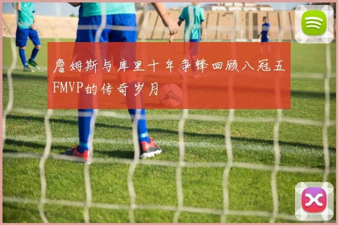 詹姆斯与库里十年争锋回顾八冠五FMVP的传奇岁月