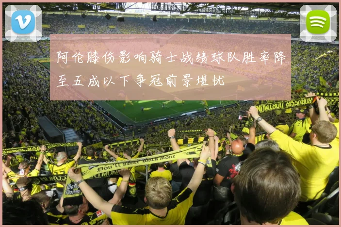 阿伦膝伤影响骑士战绩球队胜率降至五成以下争冠前景堪忧