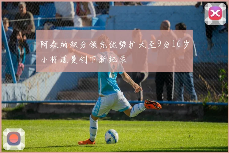 阿森纳积分领先优势扩大至9分16岁小将道曼创下新纪录