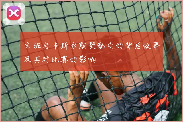 文班与卡斯尔默契配合的背后故事及其对比赛的影响