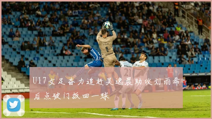 U17女足奋力追赶吴逸晨助攻刘雨希后点破门扳回一球