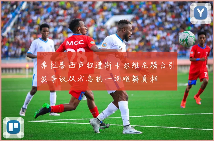 弗拉泰西声称遭斯卡尔维尼踢击引发争议双方各执一词难解真相