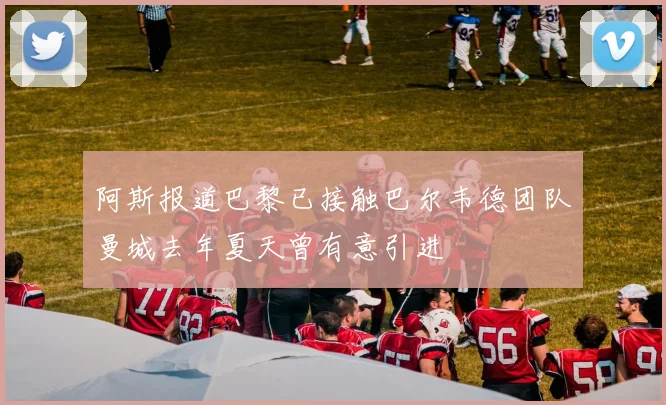 阿斯报道巴黎已接触巴尔韦德团队曼城去年夏天曾有意引进