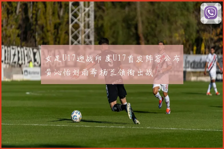 女足U17迎战印度U17首发阵容公布黄沁怡刘雨希杨兰领衔出战