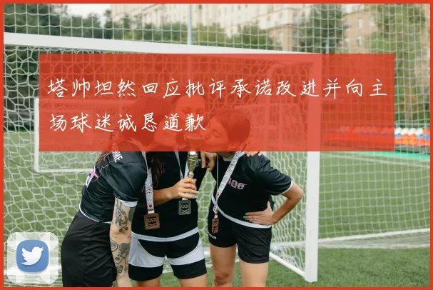 塔帅坦然回应批评承诺改进并向主场球迷诚恳道歉