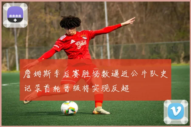 詹姆斯季后赛胜场数逼近公牛队史记录首轮晋级将实现反超