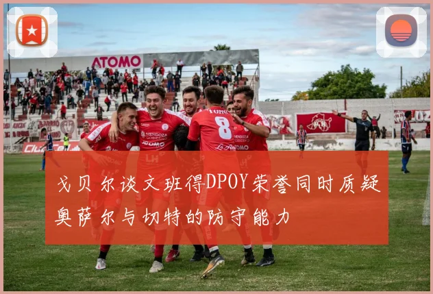 戈贝尔谈文班得DPOY荣誉同时质疑奥萨尔与切特的防守能力