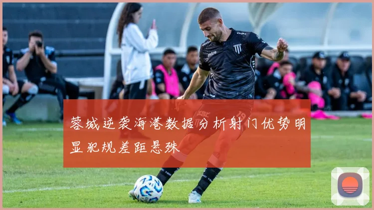 蓉城逆袭海港数据分析射门优势明显犯规差距悬殊