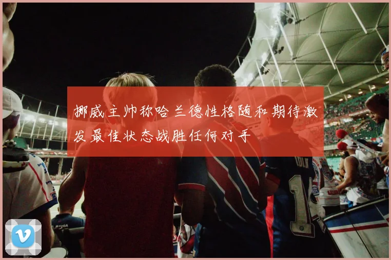 挪威主帅称哈兰德性格随和期待激发最佳状态战胜任何对手