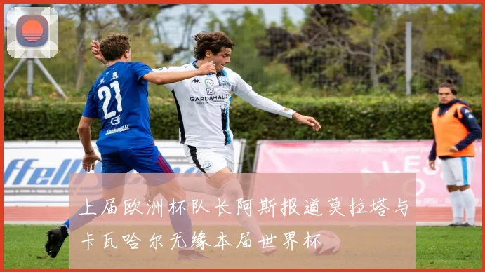 上届欧洲杯队长阿斯报道莫拉塔与卡瓦哈尔无缘本届世界杯