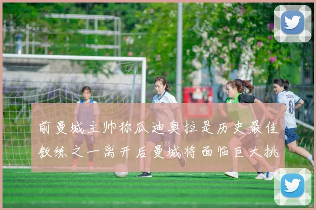 前曼城主帅称瓜迪奥拉是历史最佳教练之一离开后曼城将面临巨大挑战