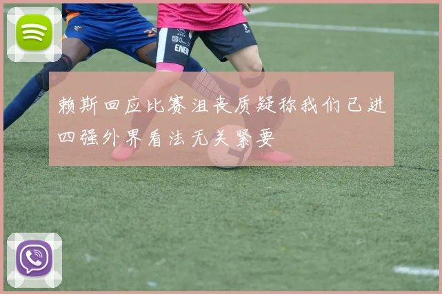 赖斯回应比赛沮丧质疑称我们已进四强外界看法无关紧要