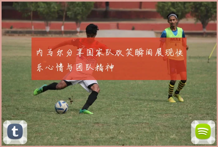 内马尔分享国家队欢笑瞬间展现快乐心情与团队精神