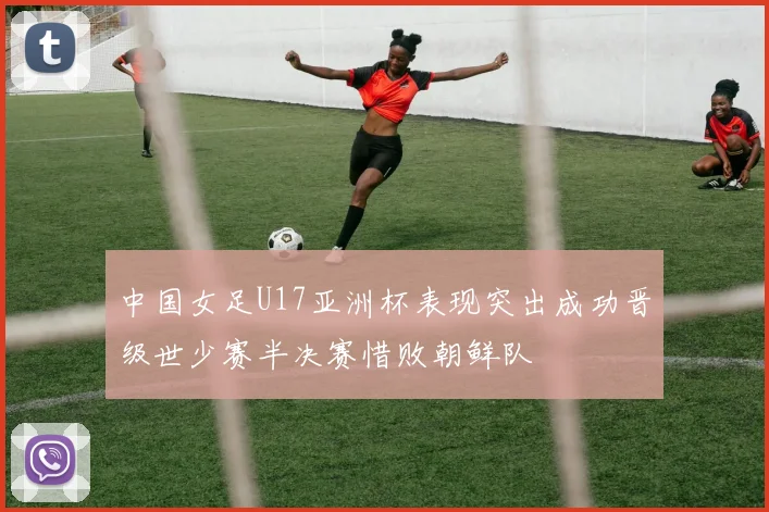 中国女足U17亚洲杯表现突出成功晋级世少赛半决赛惜败朝鲜队