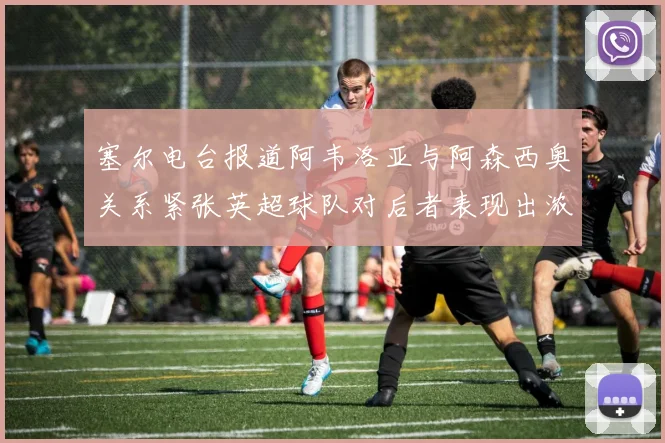 塞尔电台报道阿韦洛亚与阿森西奥关系紧张英超球队对后者表现出浓厚兴趣