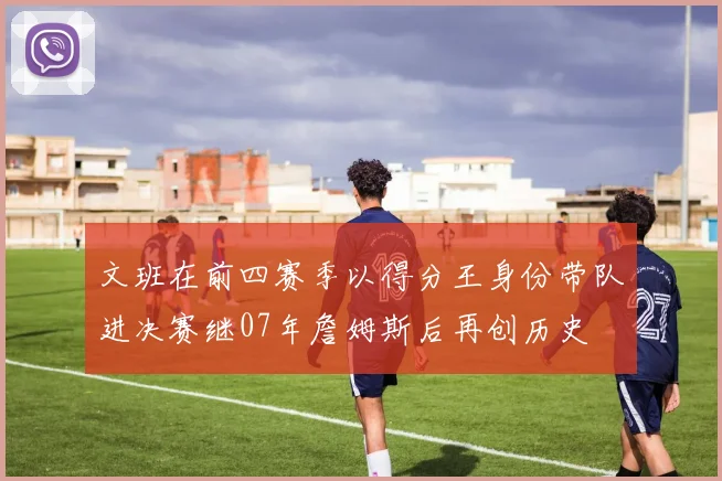 文班在前四赛季以得分王身份带队进决赛继07年詹姆斯后再创历史