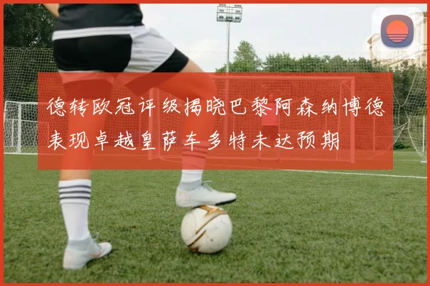 德转欧冠评级揭晓巴黎阿森纳博德表现卓越皇萨车多特未达预期