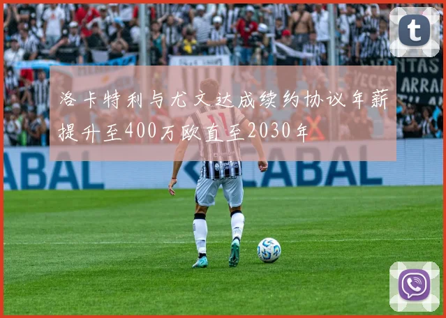 洛卡特利与尤文达成续约协议年薪提升至400万欧直至2030年