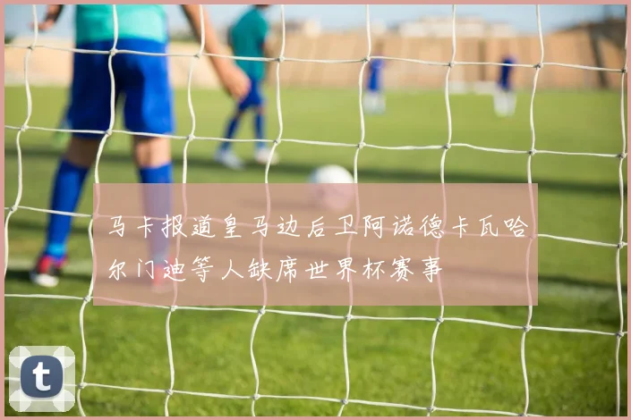马卡报道皇马边后卫阿诺德卡瓦哈尔门迪等人缺席世界杯赛事