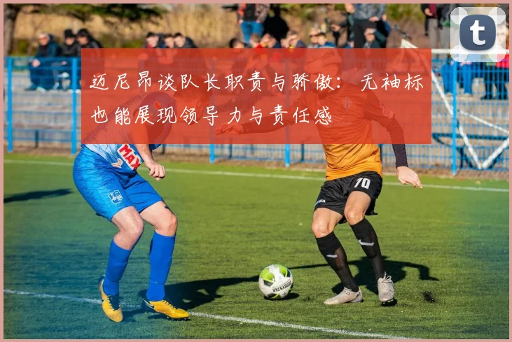 迈尼昂谈队长职责与骄傲：无袖标也能展现领导力与责任感