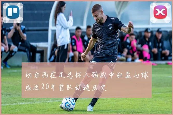 切尔西在足总杯八强战中狂轰七球成近20年首队创造历史