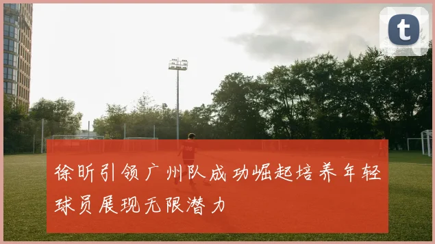 徐昕引领广州队成功崛起培养年轻球员展现无限潜力