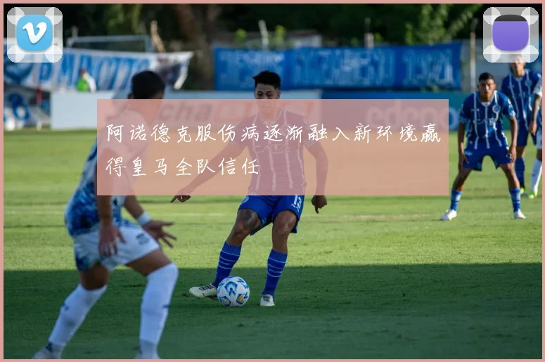阿诺德克服伤病逐渐融入新环境赢得皇马全队信任