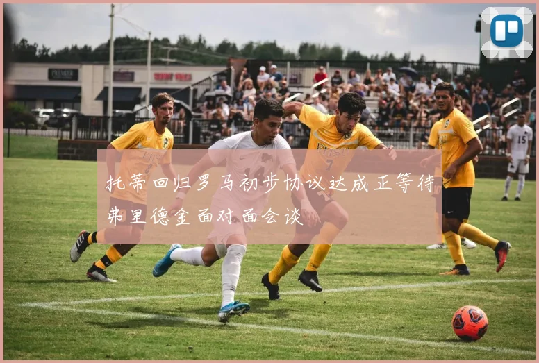 托蒂回归罗马初步协议达成正等待弗里德金面对面会谈