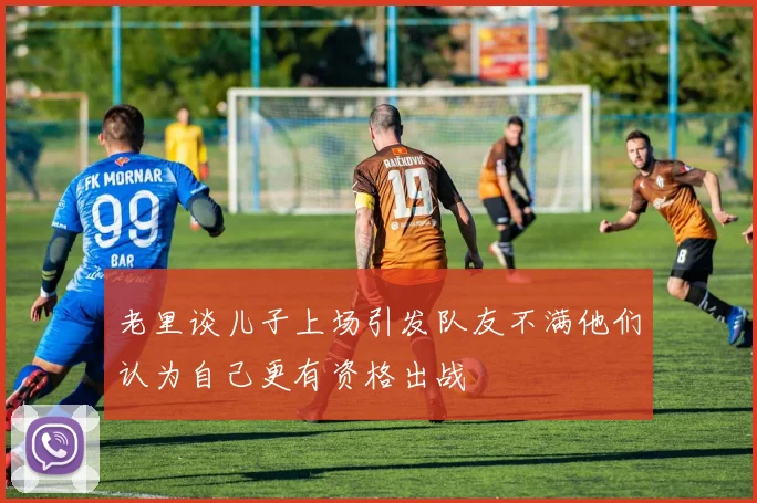 老里谈儿子上场引发队友不满他们认为自己更有资格出战