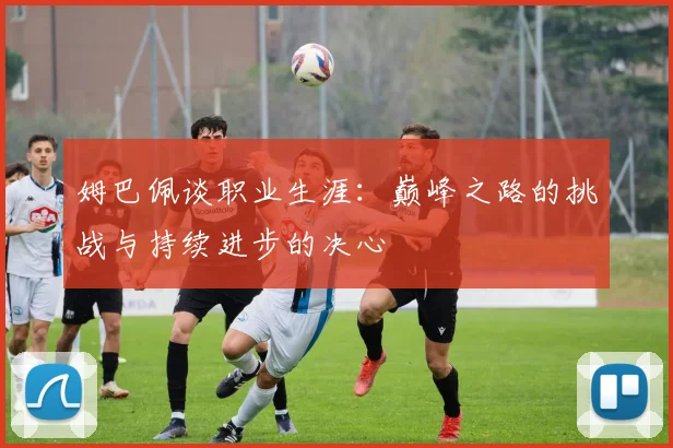姆巴佩谈职业生涯：巅峰之路的挑战与持续进步的决心