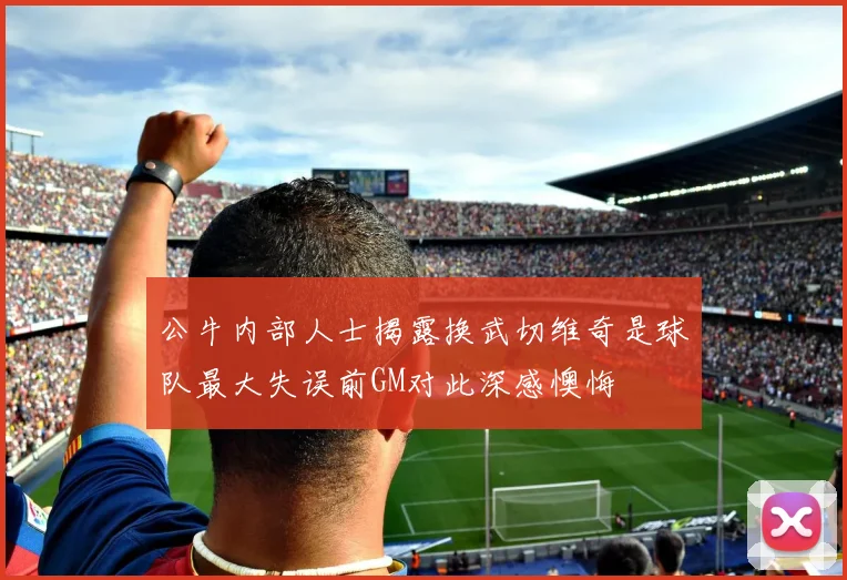 公牛内部人士揭露换武切维奇是球队最大失误前GM对此深感懊悔