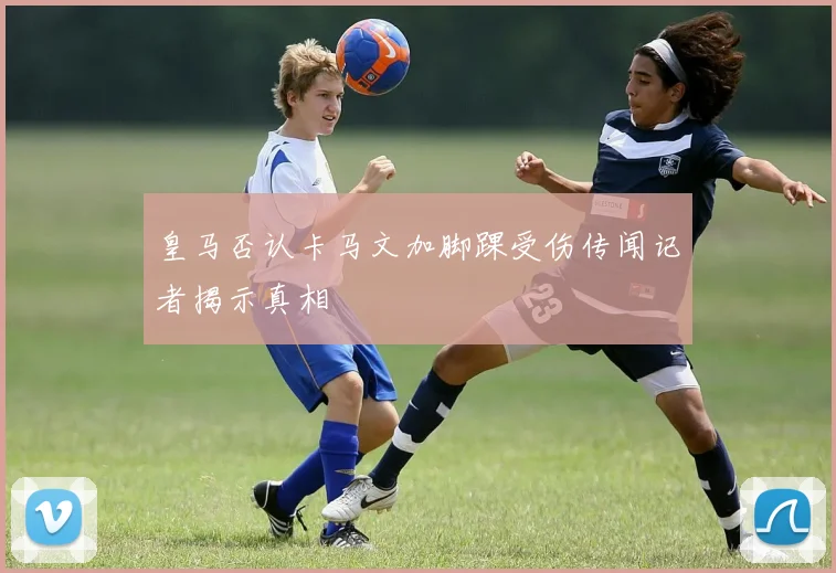 皇马否认卡马文加脚踝受伤传闻记者揭示真相