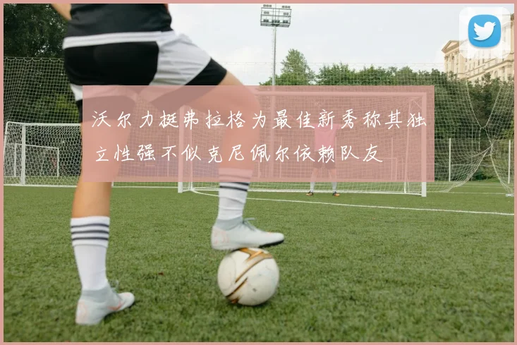 沃尔力挺弗拉格为最佳新秀称其独立性强不似克尼佩尔依赖队友