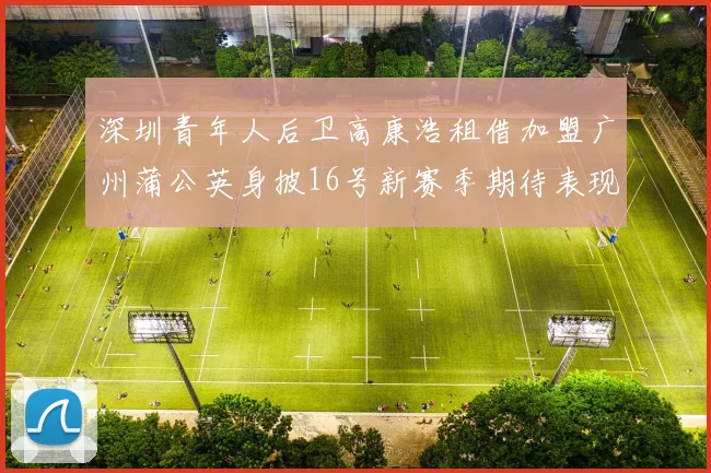 深圳青年人后卫高康浩租借加盟广州蒲公英身披16号新赛季期待表现